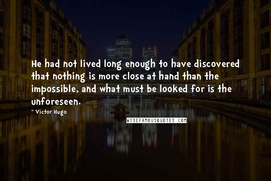 Victor Hugo Quotes: He had not lived long enough to have discovered that nothing is more close at hand than the impossible, and what must be looked for is the unforeseen.
