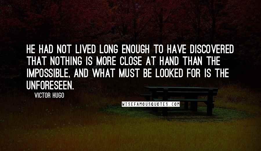 Victor Hugo Quotes: He had not lived long enough to have discovered that nothing is more close at hand than the impossible, and what must be looked for is the unforeseen.