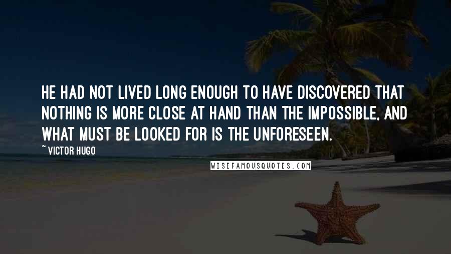 Victor Hugo Quotes: He had not lived long enough to have discovered that nothing is more close at hand than the impossible, and what must be looked for is the unforeseen.