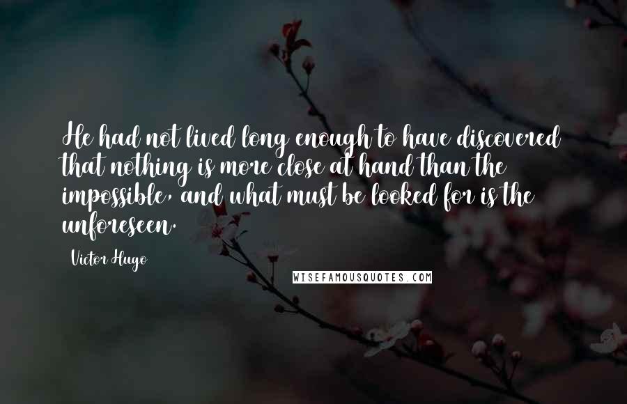 Victor Hugo Quotes: He had not lived long enough to have discovered that nothing is more close at hand than the impossible, and what must be looked for is the unforeseen.