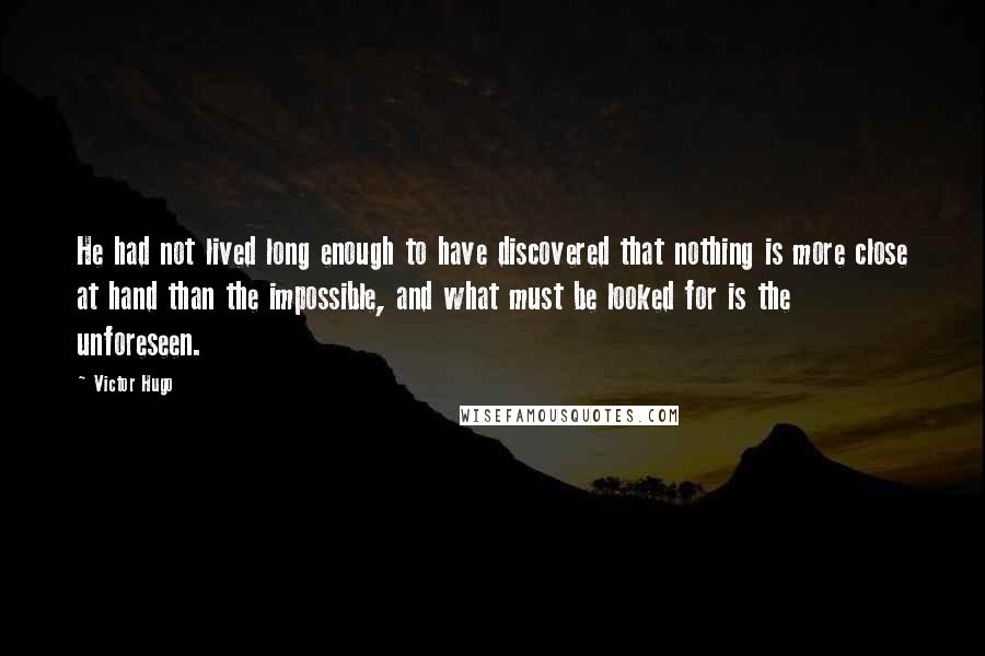 Victor Hugo Quotes: He had not lived long enough to have discovered that nothing is more close at hand than the impossible, and what must be looked for is the unforeseen.