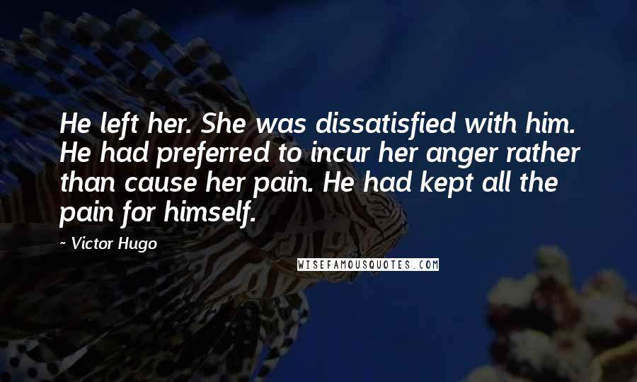 Victor Hugo Quotes: He left her. She was dissatisfied with him. He had preferred to incur her anger rather than cause her pain. He had kept all the pain for himself.