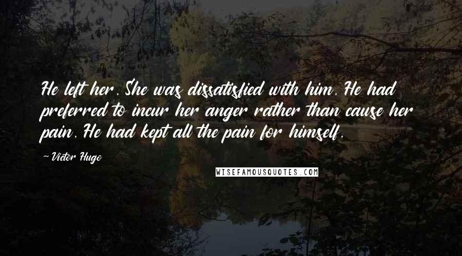 Victor Hugo Quotes: He left her. She was dissatisfied with him. He had preferred to incur her anger rather than cause her pain. He had kept all the pain for himself.