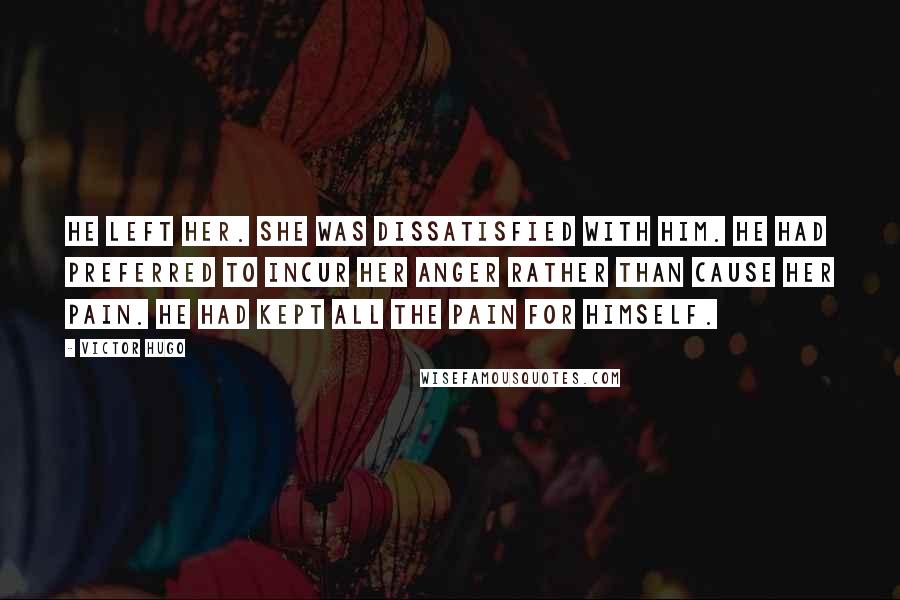 Victor Hugo Quotes: He left her. She was dissatisfied with him. He had preferred to incur her anger rather than cause her pain. He had kept all the pain for himself.