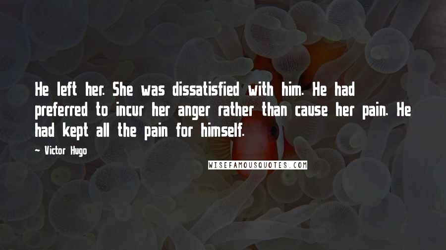 Victor Hugo Quotes: He left her. She was dissatisfied with him. He had preferred to incur her anger rather than cause her pain. He had kept all the pain for himself.