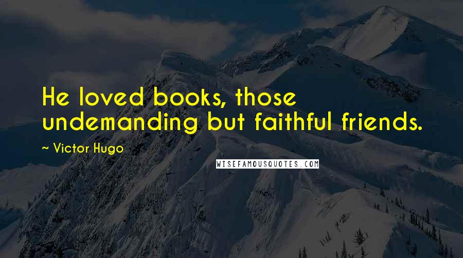 Victor Hugo Quotes: He loved books, those undemanding but faithful friends.