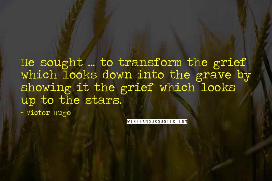 Victor Hugo Quotes: He sought ... to transform the grief which looks down into the grave by showing it the grief which looks up to the stars.