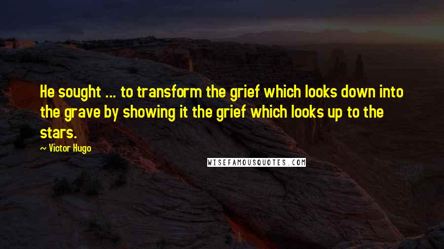 Victor Hugo Quotes: He sought ... to transform the grief which looks down into the grave by showing it the grief which looks up to the stars.