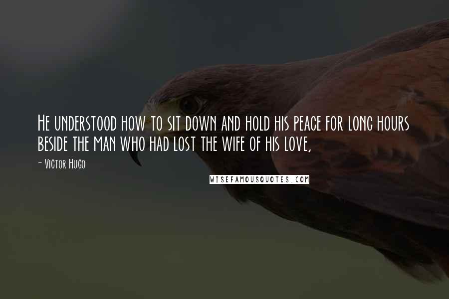 Victor Hugo Quotes: He understood how to sit down and hold his peace for long hours beside the man who had lost the wife of his love,