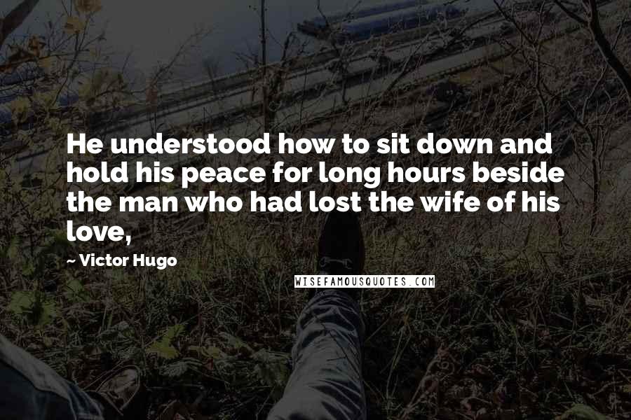 Victor Hugo Quotes: He understood how to sit down and hold his peace for long hours beside the man who had lost the wife of his love,