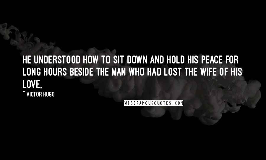 Victor Hugo Quotes: He understood how to sit down and hold his peace for long hours beside the man who had lost the wife of his love,