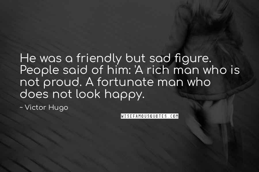 Victor Hugo Quotes: He was a friendly but sad figure. People said of him: 'A rich man who is not proud. A fortunate man who does not look happy.
