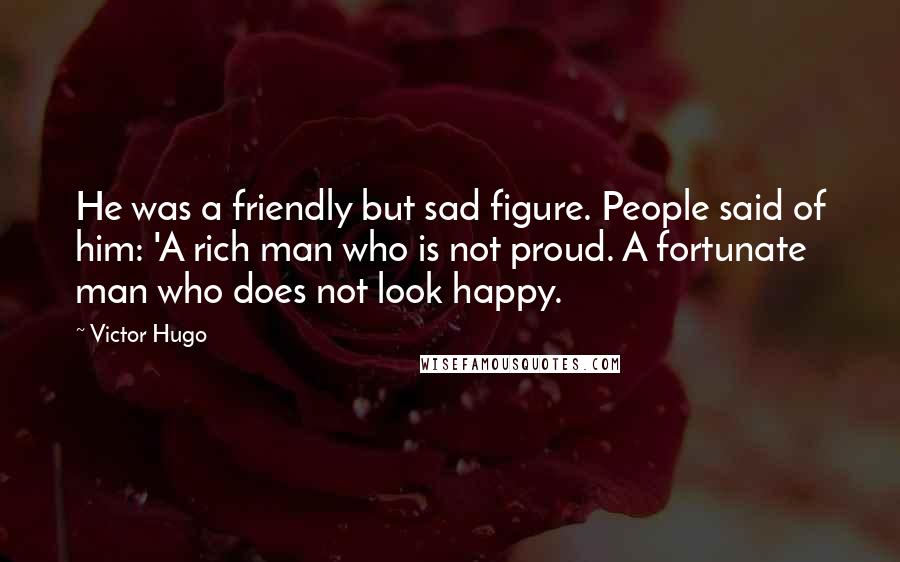 Victor Hugo Quotes: He was a friendly but sad figure. People said of him: 'A rich man who is not proud. A fortunate man who does not look happy.