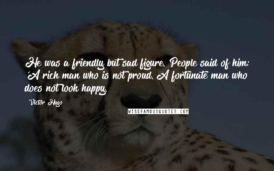 Victor Hugo Quotes: He was a friendly but sad figure. People said of him: 'A rich man who is not proud. A fortunate man who does not look happy.