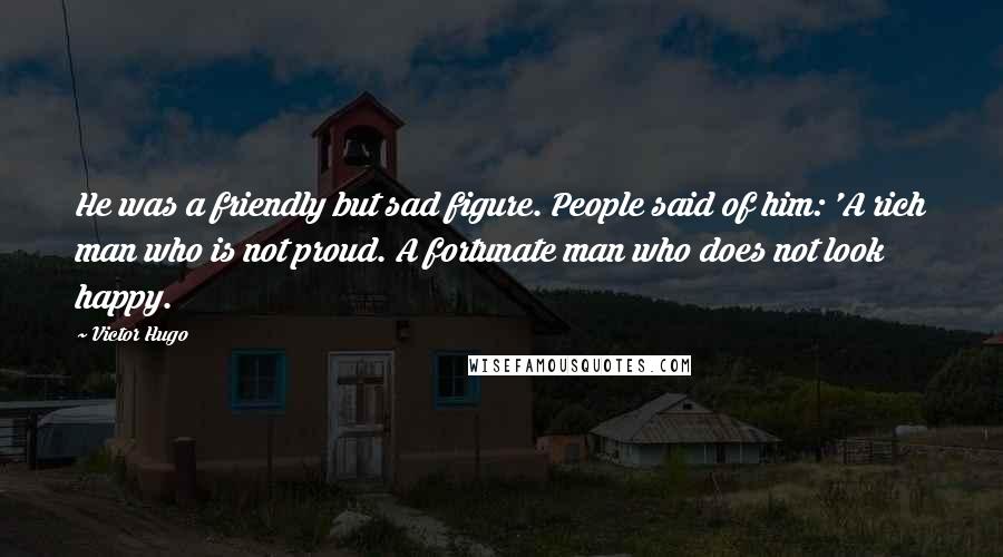 Victor Hugo Quotes: He was a friendly but sad figure. People said of him: 'A rich man who is not proud. A fortunate man who does not look happy.