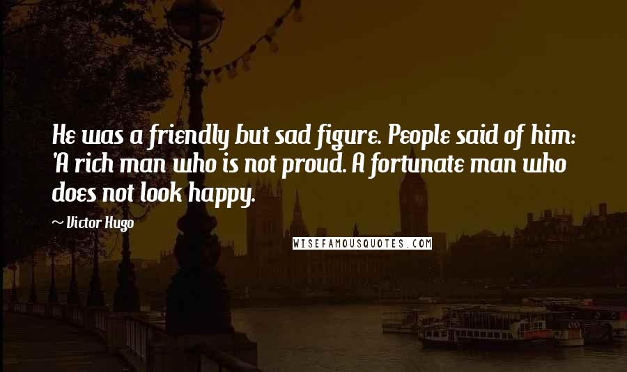 Victor Hugo Quotes: He was a friendly but sad figure. People said of him: 'A rich man who is not proud. A fortunate man who does not look happy.