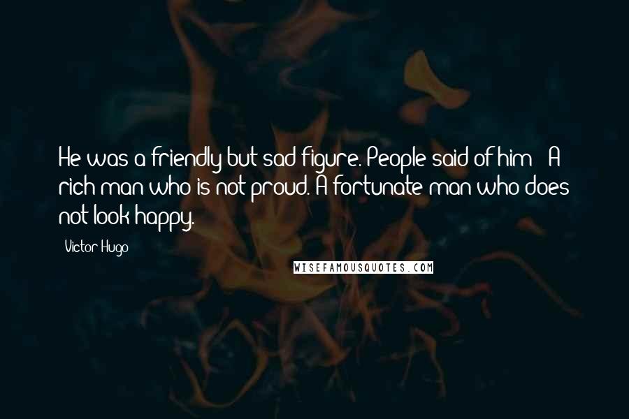 Victor Hugo Quotes: He was a friendly but sad figure. People said of him: 'A rich man who is not proud. A fortunate man who does not look happy.