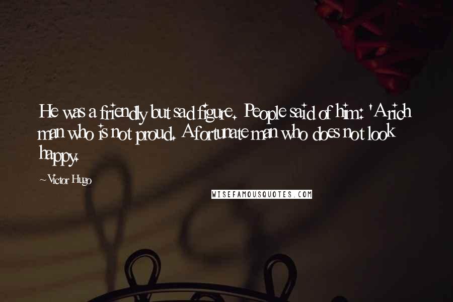 Victor Hugo Quotes: He was a friendly but sad figure. People said of him: 'A rich man who is not proud. A fortunate man who does not look happy.