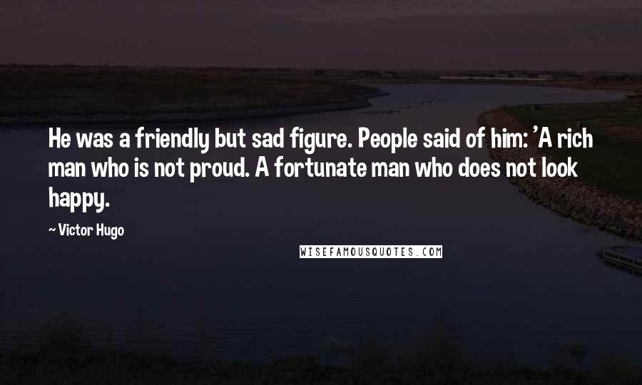 Victor Hugo Quotes: He was a friendly but sad figure. People said of him: 'A rich man who is not proud. A fortunate man who does not look happy.