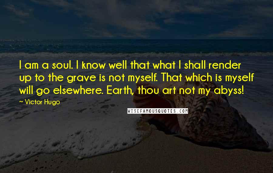 Victor Hugo Quotes: I am a soul. I know well that what I shall render up to the grave is not myself. That which is myself will go elsewhere. Earth, thou art not my abyss!