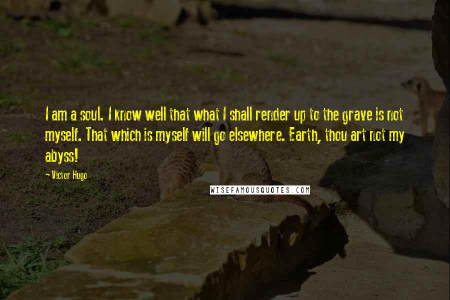 Victor Hugo Quotes: I am a soul. I know well that what I shall render up to the grave is not myself. That which is myself will go elsewhere. Earth, thou art not my abyss!