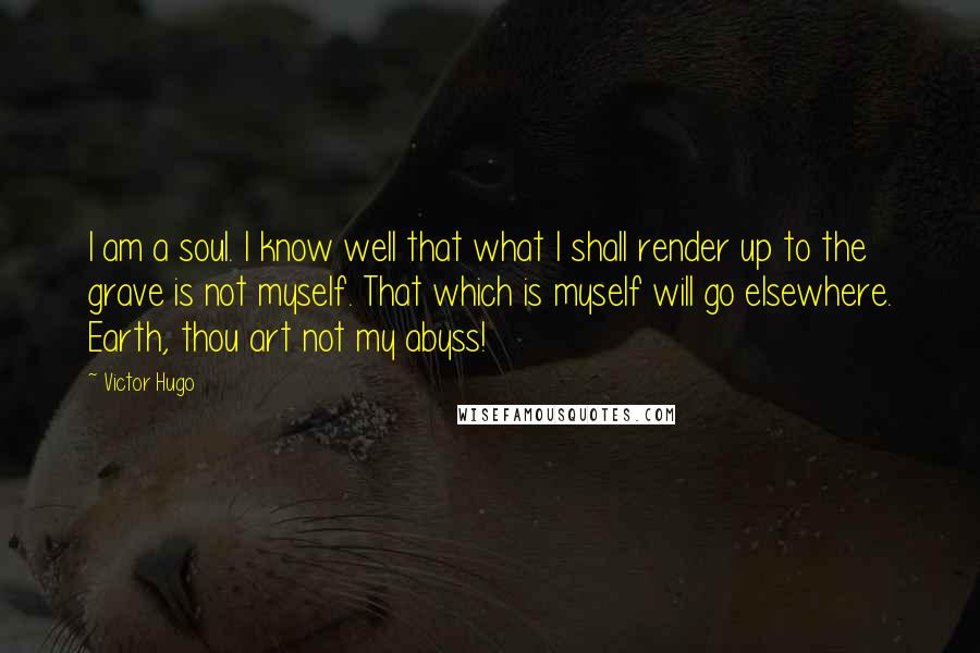 Victor Hugo Quotes: I am a soul. I know well that what I shall render up to the grave is not myself. That which is myself will go elsewhere. Earth, thou art not my abyss!