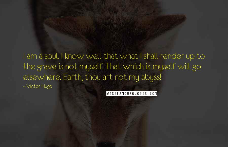 Victor Hugo Quotes: I am a soul. I know well that what I shall render up to the grave is not myself. That which is myself will go elsewhere. Earth, thou art not my abyss!