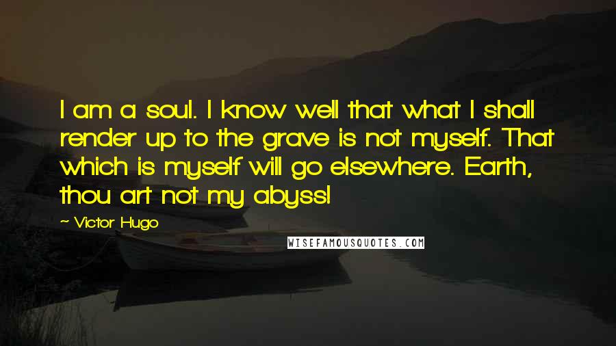 Victor Hugo Quotes: I am a soul. I know well that what I shall render up to the grave is not myself. That which is myself will go elsewhere. Earth, thou art not my abyss!