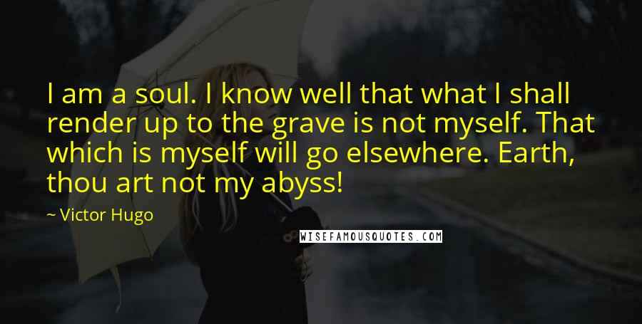 Victor Hugo Quotes: I am a soul. I know well that what I shall render up to the grave is not myself. That which is myself will go elsewhere. Earth, thou art not my abyss!