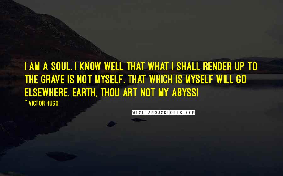 Victor Hugo Quotes: I am a soul. I know well that what I shall render up to the grave is not myself. That which is myself will go elsewhere. Earth, thou art not my abyss!