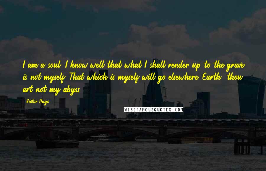 Victor Hugo Quotes: I am a soul. I know well that what I shall render up to the grave is not myself. That which is myself will go elsewhere. Earth, thou art not my abyss!