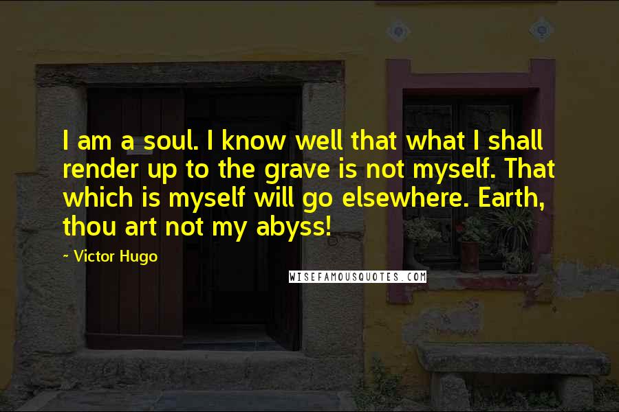 Victor Hugo Quotes: I am a soul. I know well that what I shall render up to the grave is not myself. That which is myself will go elsewhere. Earth, thou art not my abyss!