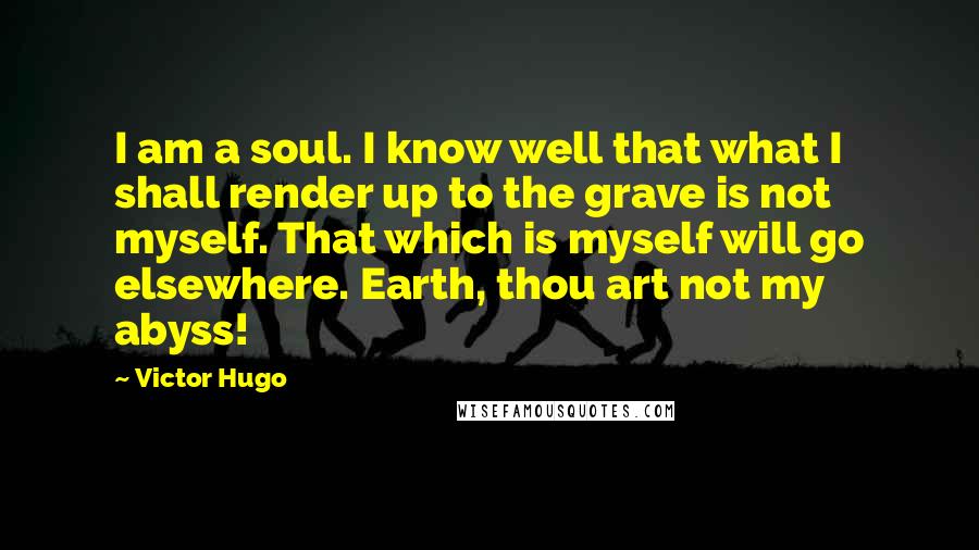 Victor Hugo Quotes: I am a soul. I know well that what I shall render up to the grave is not myself. That which is myself will go elsewhere. Earth, thou art not my abyss!