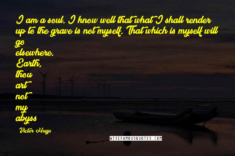 Victor Hugo Quotes: I am a soul. I know well that what I shall render up to the grave is not myself. That which is myself will go elsewhere. Earth, thou art not my abyss!