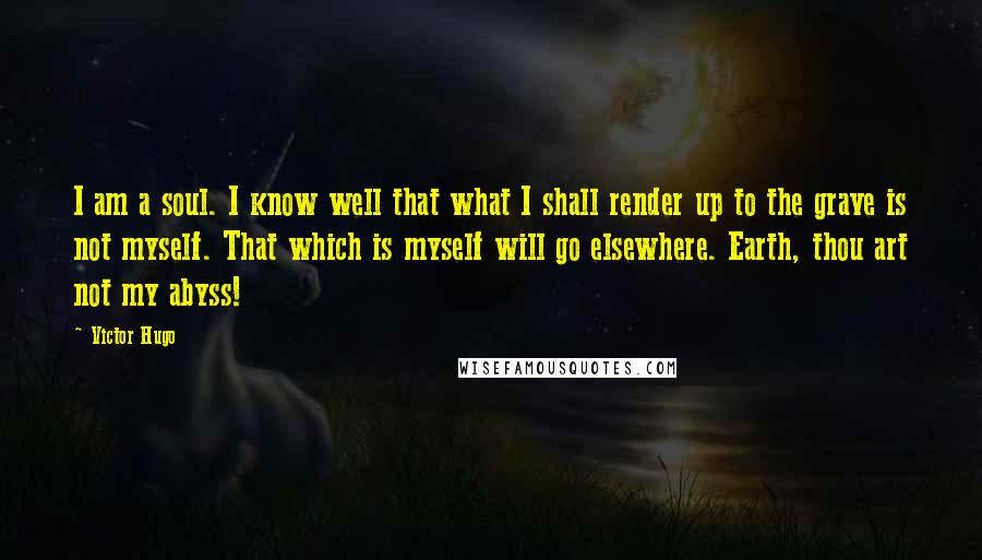 Victor Hugo Quotes: I am a soul. I know well that what I shall render up to the grave is not myself. That which is myself will go elsewhere. Earth, thou art not my abyss!