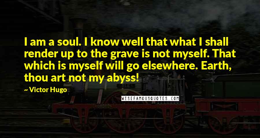 Victor Hugo Quotes: I am a soul. I know well that what I shall render up to the grave is not myself. That which is myself will go elsewhere. Earth, thou art not my abyss!