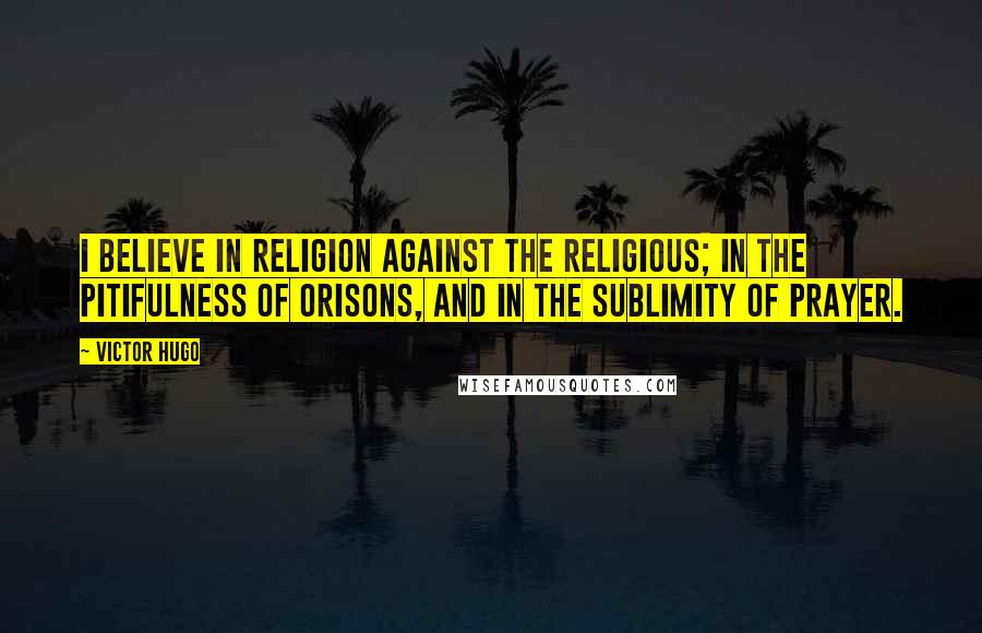 Victor Hugo Quotes: I believe in religion against the religious; in the pitifulness of orisons, and in the sublimity of prayer.