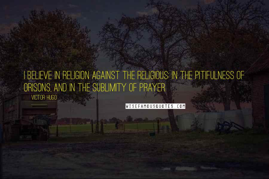 Victor Hugo Quotes: I believe in religion against the religious; in the pitifulness of orisons, and in the sublimity of prayer.