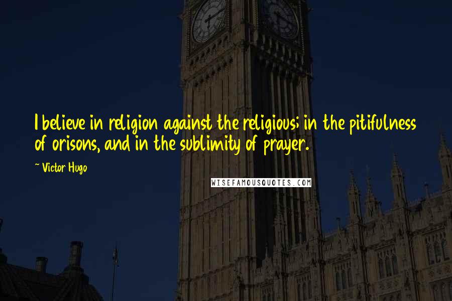 Victor Hugo Quotes: I believe in religion against the religious; in the pitifulness of orisons, and in the sublimity of prayer.