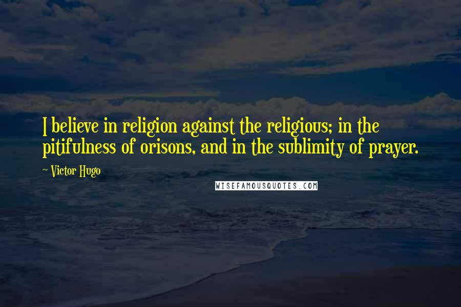 Victor Hugo Quotes: I believe in religion against the religious; in the pitifulness of orisons, and in the sublimity of prayer.