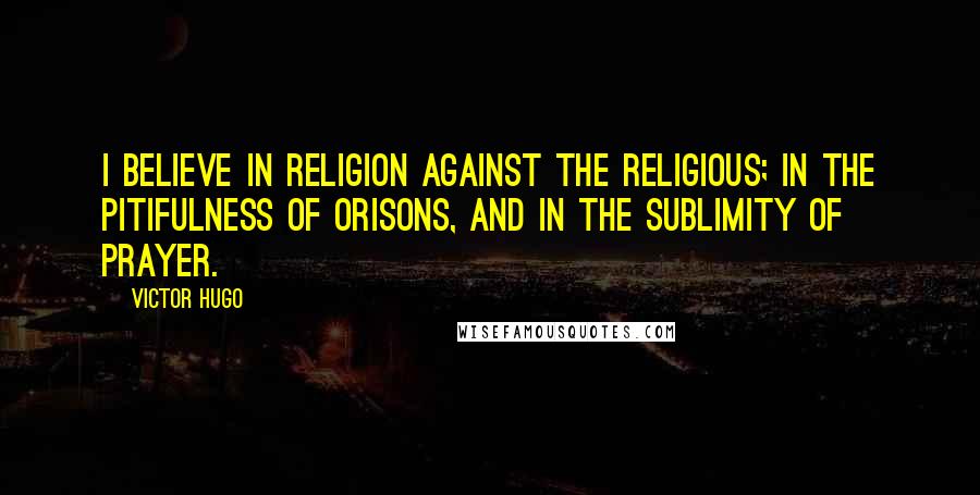 Victor Hugo Quotes: I believe in religion against the religious; in the pitifulness of orisons, and in the sublimity of prayer.