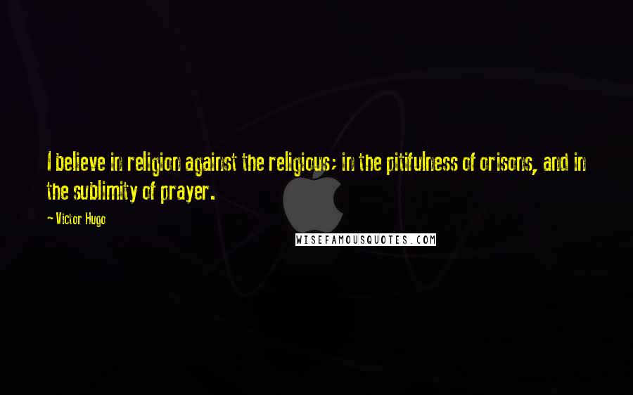 Victor Hugo Quotes: I believe in religion against the religious; in the pitifulness of orisons, and in the sublimity of prayer.