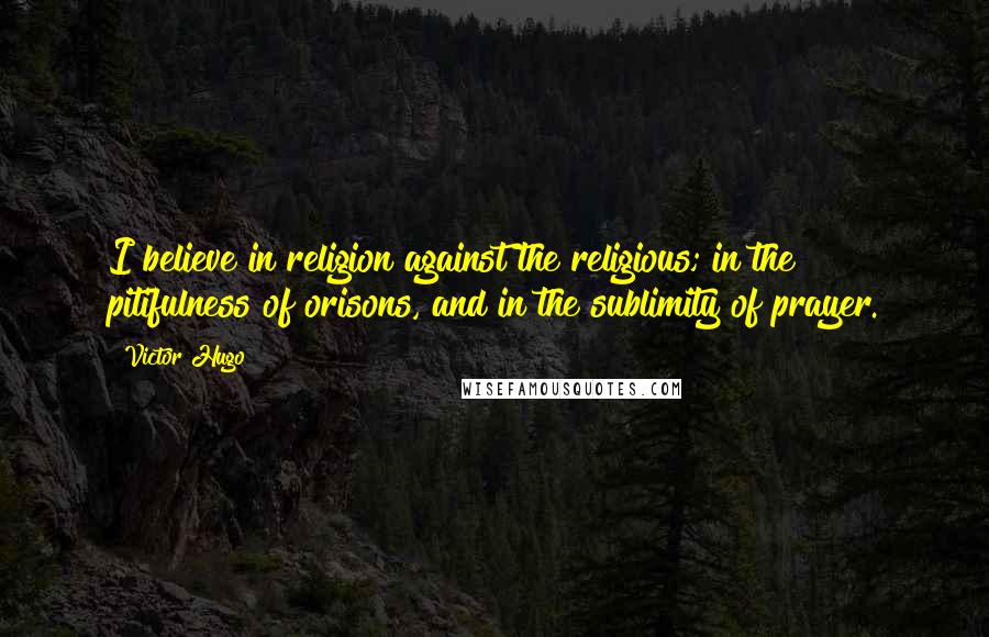 Victor Hugo Quotes: I believe in religion against the religious; in the pitifulness of orisons, and in the sublimity of prayer.