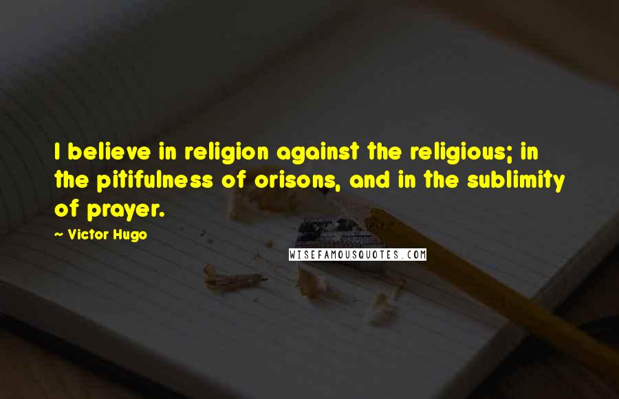Victor Hugo Quotes: I believe in religion against the religious; in the pitifulness of orisons, and in the sublimity of prayer.