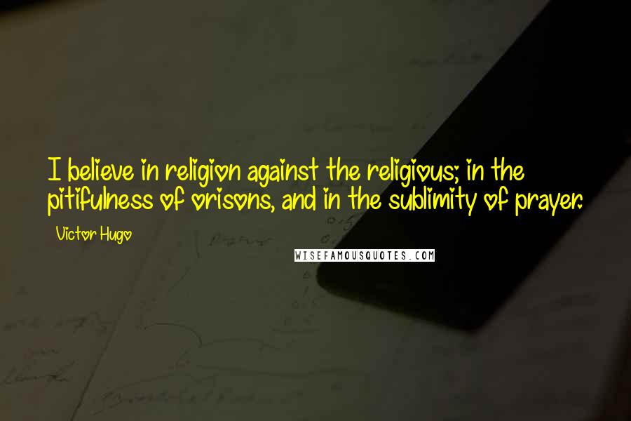 Victor Hugo Quotes: I believe in religion against the religious; in the pitifulness of orisons, and in the sublimity of prayer.