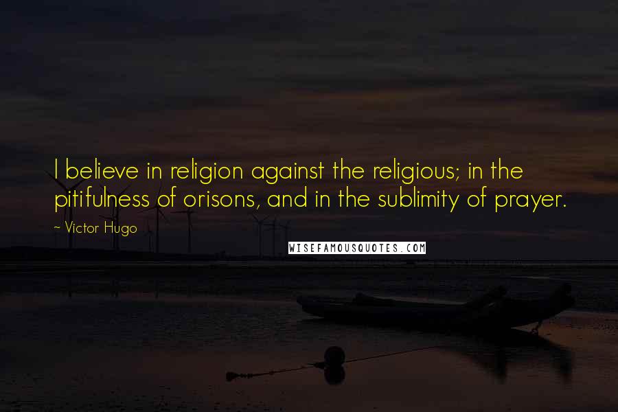 Victor Hugo Quotes: I believe in religion against the religious; in the pitifulness of orisons, and in the sublimity of prayer.