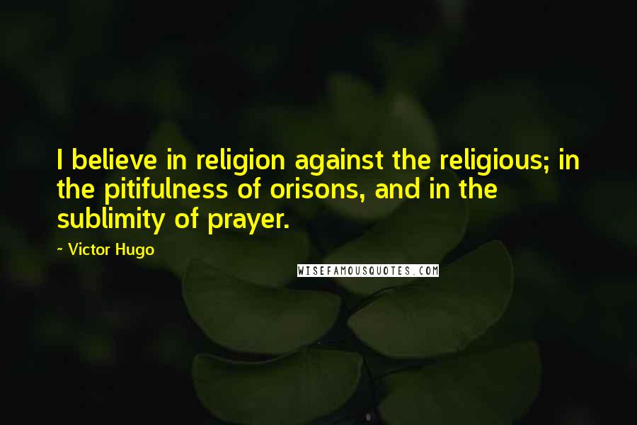 Victor Hugo Quotes: I believe in religion against the religious; in the pitifulness of orisons, and in the sublimity of prayer.