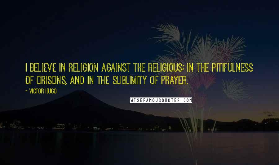 Victor Hugo Quotes: I believe in religion against the religious; in the pitifulness of orisons, and in the sublimity of prayer.