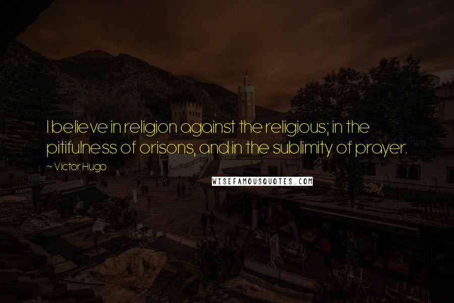 Victor Hugo Quotes: I believe in religion against the religious; in the pitifulness of orisons, and in the sublimity of prayer.