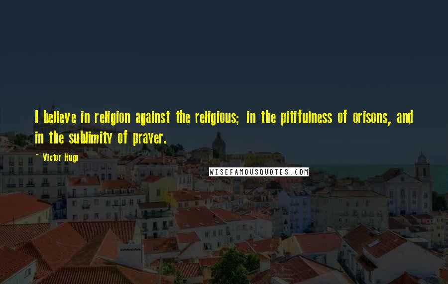 Victor Hugo Quotes: I believe in religion against the religious; in the pitifulness of orisons, and in the sublimity of prayer.